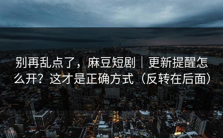 别再乱点了，麻豆短剧｜更新提醒怎么开？这才是正确方式（反转在后面）