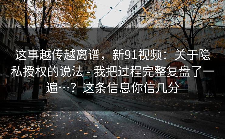 这事越传越离谱，新91视频：关于隐私授权的说法 - 我把过程完整复盘了一遍…？这条信息你信几分