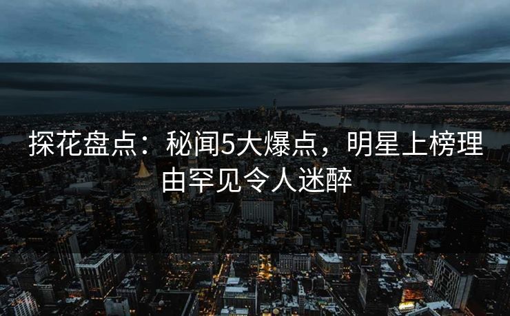 探花盘点：秘闻5大爆点，明星上榜理由罕见令人迷醉