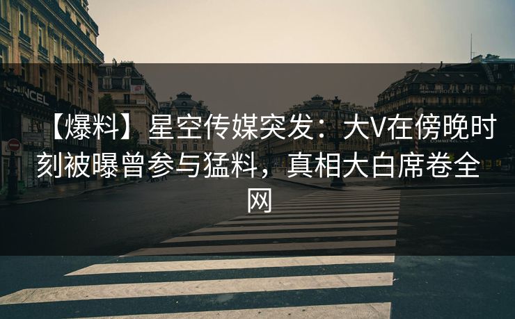 【爆料】星空传媒突发：大V在傍晚时刻被曝曾参与猛料，真相大白席卷全网