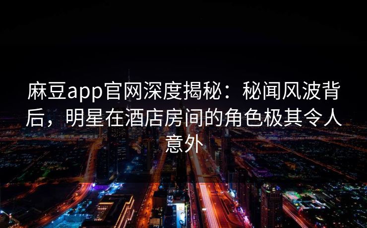 麻豆app官网深度揭秘：秘闻风波背后，明星在酒店房间的角色极其令人意外