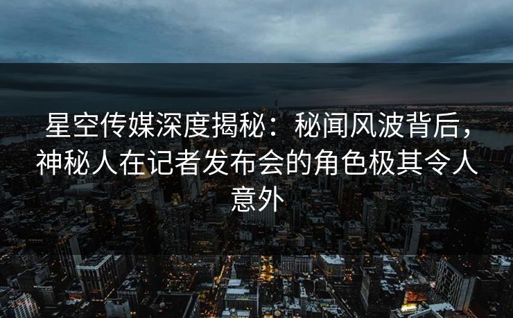 星空传媒深度揭秘：秘闻风波背后，神秘人在记者发布会的角色极其令人意外