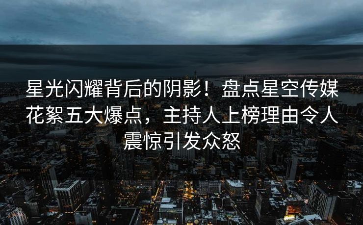 星光闪耀背后的阴影！盘点星空传媒花絮五大爆点，主持人上榜理由令人震惊引发众怒