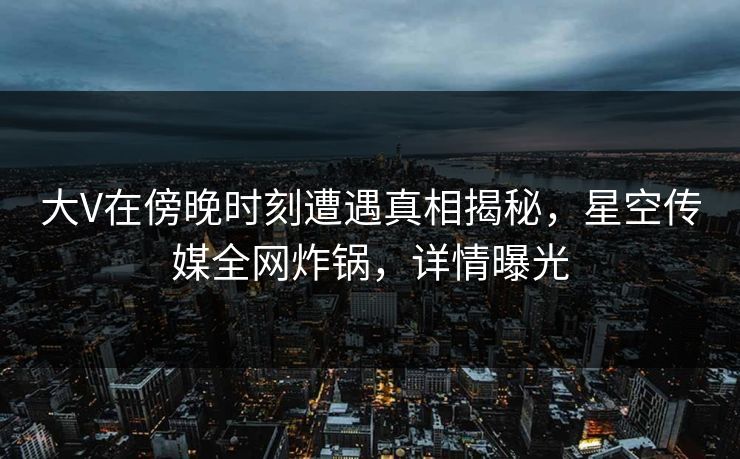 大V在傍晚时刻遭遇真相揭秘，星空传媒全网炸锅，详情曝光