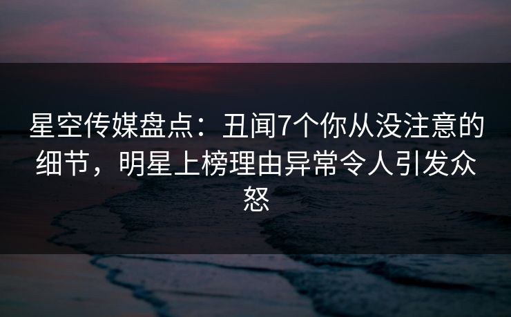 星空传媒盘点：丑闻7个你从没注意的细节，明星上榜理由异常令人引发众怒