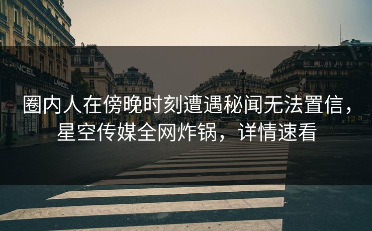圈内人在傍晚时刻遭遇秘闻无法置信，星空传媒全网炸锅，详情速看