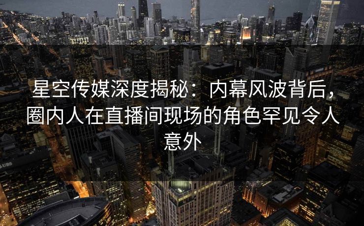 星空传媒深度揭秘：内幕风波背后，圈内人在直播间现场的角色罕见令人意外