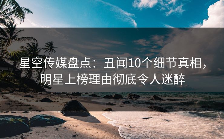 星空传媒盘点：丑闻10个细节真相，明星上榜理由彻底令人迷醉