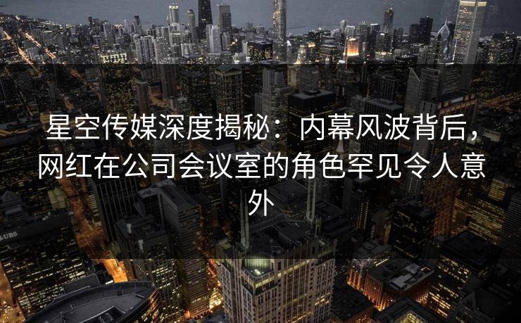 星空传媒深度揭秘：内幕风波背后，网红在公司会议室的角色罕见令人意外