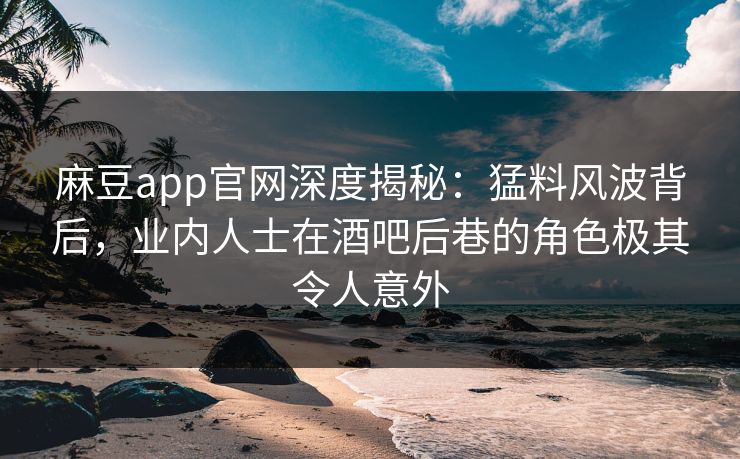 麻豆app官网深度揭秘：猛料风波背后，业内人士在酒吧后巷的角色极其令人意外
