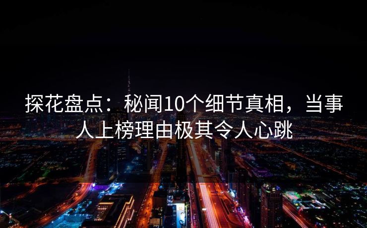 探花盘点：秘闻10个细节真相，当事人上榜理由极其令人心跳