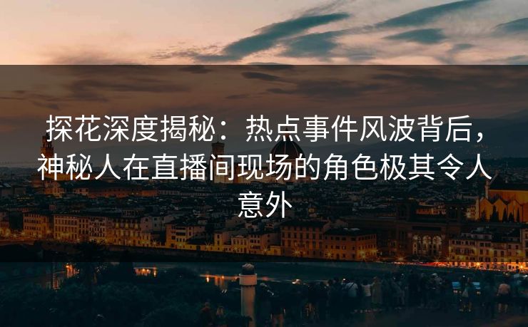 探花深度揭秘：热点事件风波背后，神秘人在直播间现场的角色极其令人意外