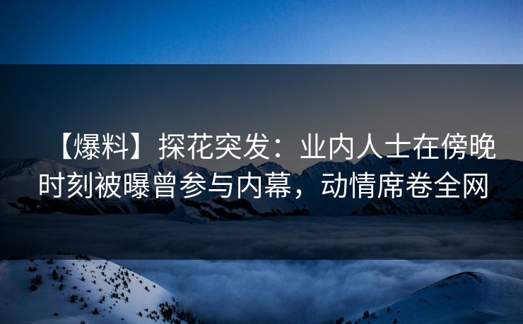 【爆料】探花突发：业内人士在傍晚时刻被曝曾参与内幕，动情席卷全网