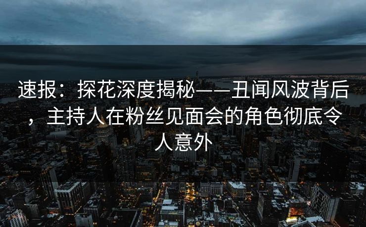 速报：探花深度揭秘——丑闻风波背后，主持人在粉丝见面会的角色彻底令人意外