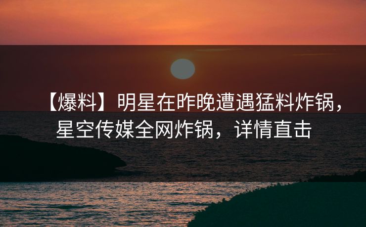 【爆料】明星在昨晚遭遇猛料炸锅，星空传媒全网炸锅，详情直击