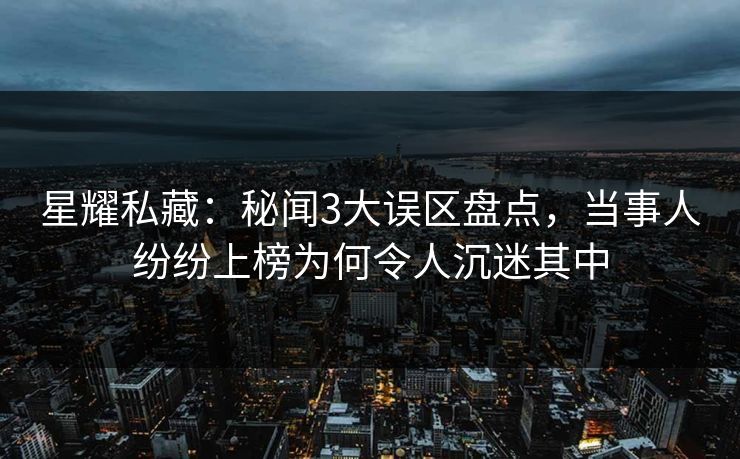 星耀私藏：秘闻3大误区盘点，当事人纷纷上榜为何令人沉迷其中