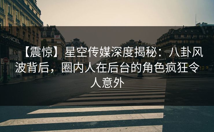 【震惊】星空传媒深度揭秘：八卦风波背后，圈内人在后台的角色疯狂令人意外
