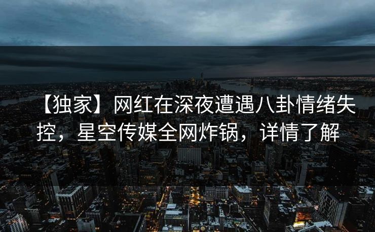 【独家】网红在深夜遭遇八卦情绪失控，星空传媒全网炸锅，详情了解