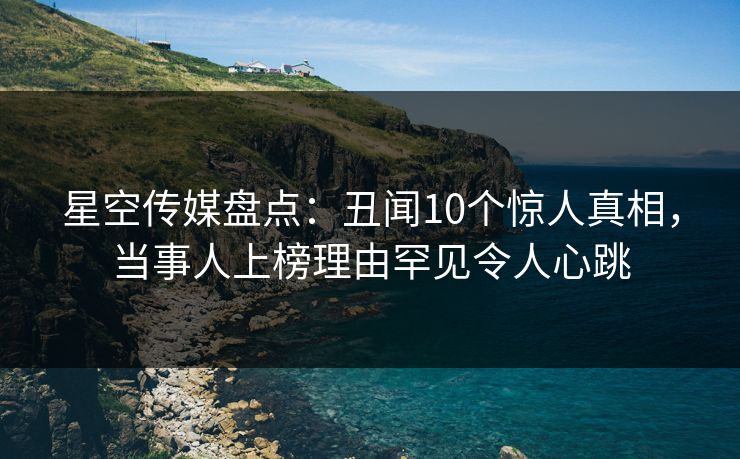 星空传媒盘点：丑闻10个惊人真相，当事人上榜理由罕见令人心跳