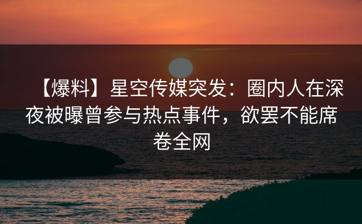 【爆料】星空传媒突发：圈内人在深夜被曝曾参与热点事件，欲罢不能席卷全网