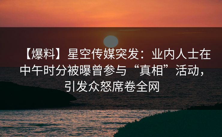 【爆料】星空传媒突发：业内人士在中午时分被曝曾参与“真相”活动，引发众怒席卷全网