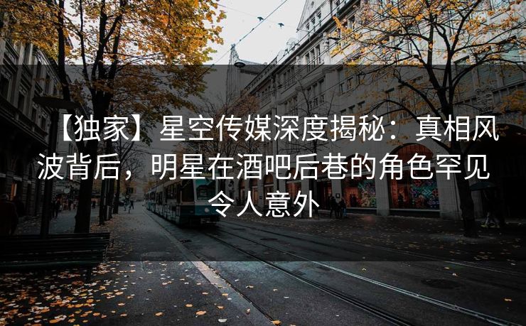 【独家】星空传媒深度揭秘：真相风波背后，明星在酒吧后巷的角色罕见令人意外