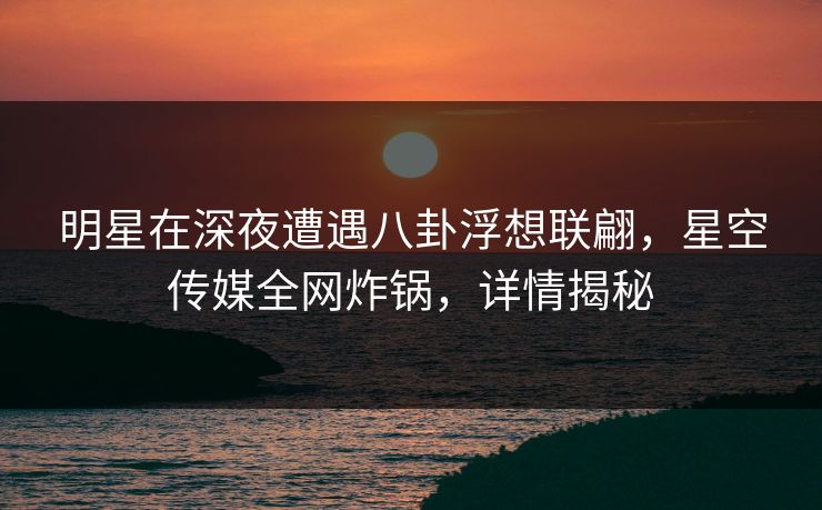明星在深夜遭遇八卦浮想联翩，星空传媒全网炸锅，详情揭秘