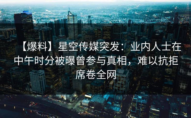 【爆料】星空传媒突发：业内人士在中午时分被曝曾参与真相，难以抗拒席卷全网