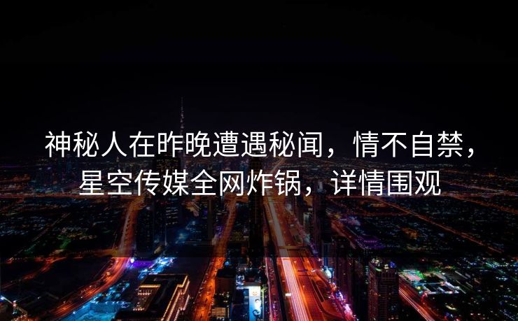 神秘人在昨晚遭遇秘闻，情不自禁，星空传媒全网炸锅，详情围观