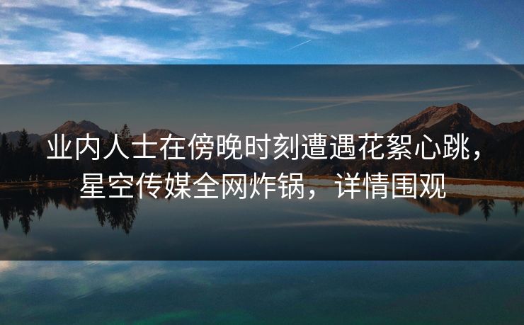 业内人士在傍晚时刻遭遇花絮心跳，星空传媒全网炸锅，详情围观