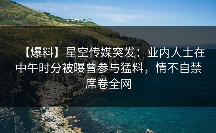 【爆料】星空传媒突发：业内人士在中午时分被曝曾参与猛料，情不自禁席卷全网