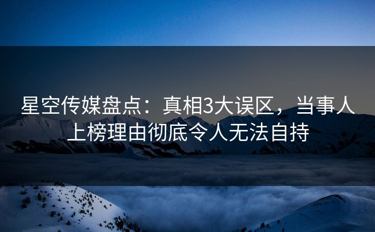 星空传媒盘点：真相3大误区，当事人上榜理由彻底令人无法自持