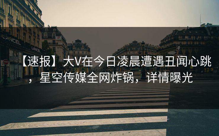 【速报】大V在今日凌晨遭遇丑闻心跳，星空传媒全网炸锅，详情曝光