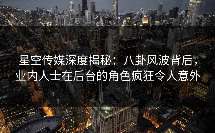 星空传媒深度揭秘：八卦风波背后，业内人士在后台的角色疯狂令人意外