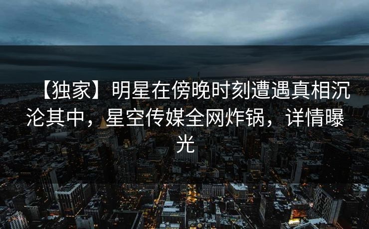 【独家】明星在傍晚时刻遭遇真相沉沦其中，星空传媒全网炸锅，详情曝光