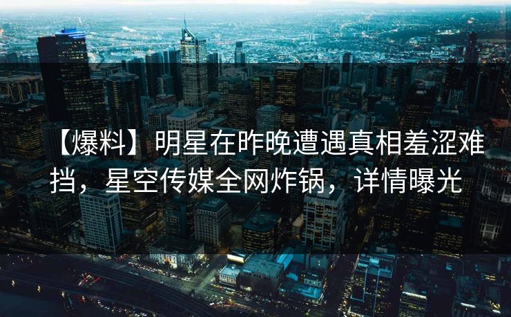 【爆料】明星在昨晚遭遇真相羞涩难挡，星空传媒全网炸锅，详情曝光