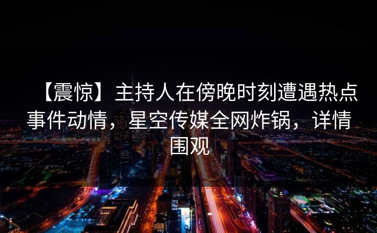 【震惊】主持人在傍晚时刻遭遇热点事件动情，星空传媒全网炸锅，详情围观