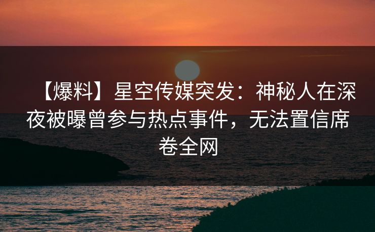 【爆料】星空传媒突发：神秘人在深夜被曝曾参与热点事件，无法置信席卷全网