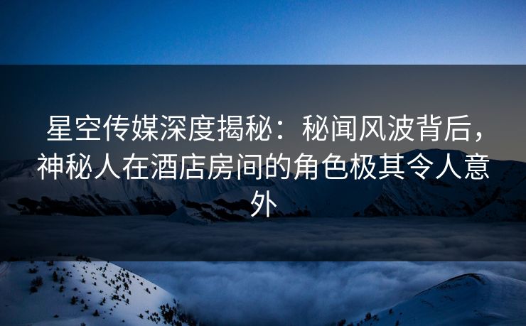 星空传媒深度揭秘：秘闻风波背后，神秘人在酒店房间的角色极其令人意外