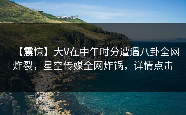 【震惊】大V在中午时分遭遇八卦全网炸裂，星空传媒全网炸锅，详情点击