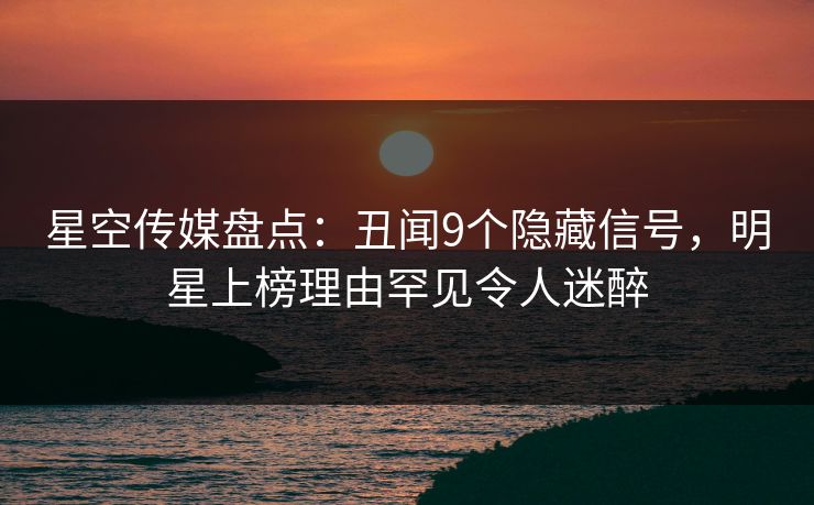 星空传媒盘点：丑闻9个隐藏信号，明星上榜理由罕见令人迷醉