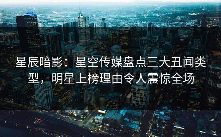 星辰暗影：星空传媒盘点三大丑闻类型，明星上榜理由令人震惊全场