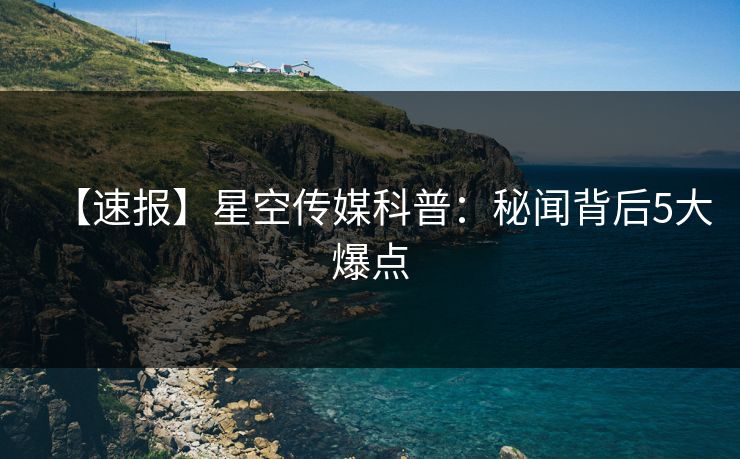 【速报】星空传媒科普：秘闻背后5大爆点