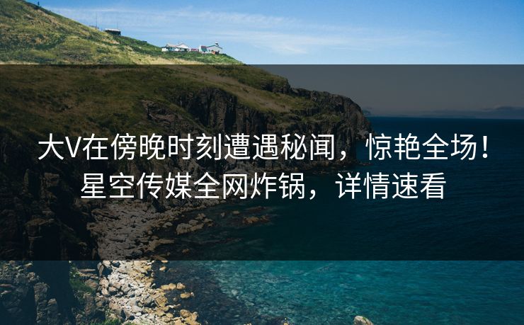 大V在傍晚时刻遭遇秘闻，惊艳全场！星空传媒全网炸锅，详情速看