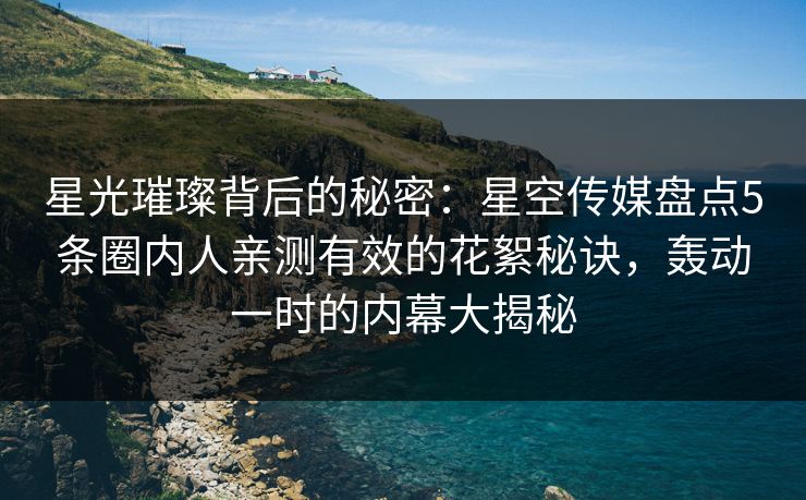 星光璀璨背后的秘密：星空传媒盘点5条圈内人亲测有效的花絮秘诀，轰动一时的内幕大揭秘