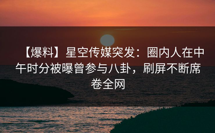 【爆料】星空传媒突发：圈内人在中午时分被曝曾参与八卦，刷屏不断席卷全网