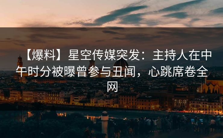 【爆料】星空传媒突发：主持人在中午时分被曝曾参与丑闻，心跳席卷全网