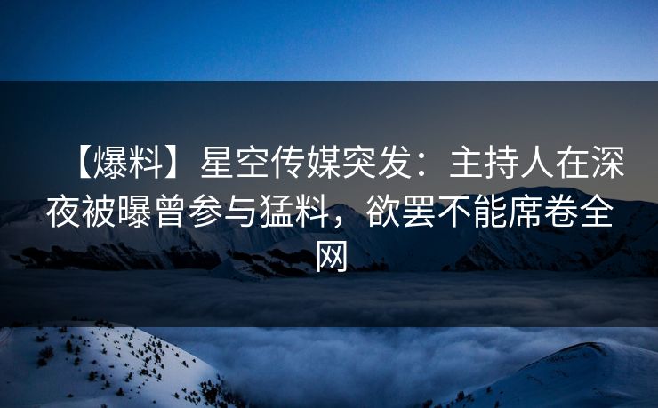 【爆料】星空传媒突发：主持人在深夜被曝曾参与猛料，欲罢不能席卷全网
