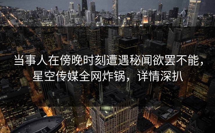 当事人在傍晚时刻遭遇秘闻欲罢不能，星空传媒全网炸锅，详情深扒