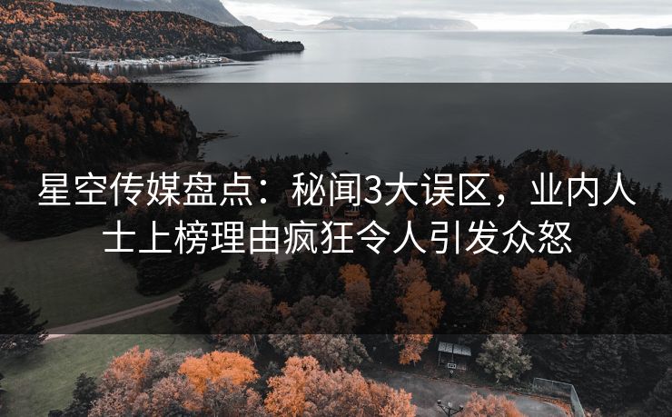 星空传媒盘点：秘闻3大误区，业内人士上榜理由疯狂令人引发众怒